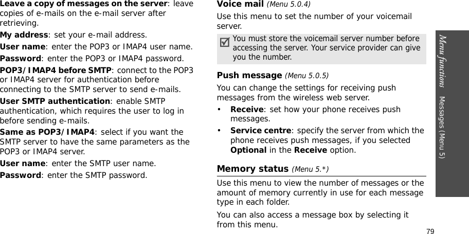 79Menu functions    Messages (Menu 5)Leave a copy of messages on the server: leave copies of e-mails on the e-mail server after retrieving.My address: set your e-mail address.User name: enter the POP3 or IMAP4 user name.Password: enter the POP3 or IMAP4 password.POP3/IMAP4 before SMTP: connect to the POP3 or IMAP4 server for authentication before connecting to the SMTP server to send e-mails.User SMTP authentication: enable SMTP authentication, which requires the user to log in before sending e-mails.Same as POP3/IMAP4: select if you want the SMTP server to have the same parameters as the POP3 or IMAP4 server.User name: enter the SMTP user name.Password: enter the SMTP password.Voice mail (Menu 5.0.4)Use this menu to set the number of your voicemail server.Push message (Menu 5.0.5)You can change the settings for receiving push messages from the wireless web server.•Receive: set how your phone receives push messages.•Service centre: specify the server from which the phone receives push messages, if you selected Optional in the Receive option.Memory status (Menu 5.*)Use this menu to view the number of messages or the amount of memory currently in use for each message type in each folder.You can also access a message box by selecting it from this menu.You must store the voicemail server number before accessing the server. Your service provider can give you the number.