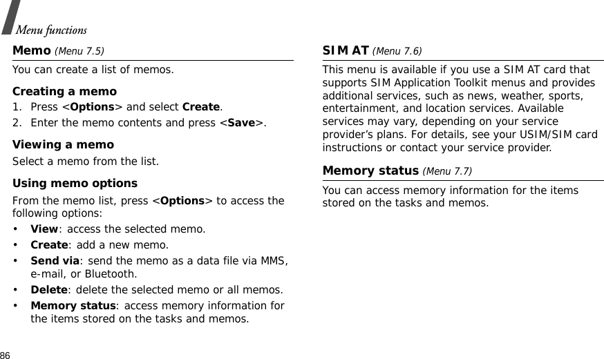 86Menu functionsMemo (Menu 7.5)You can create a list of memos.Creating a memo1. Press &lt;Options&gt; and select Create.2. Enter the memo contents and press &lt;Save&gt;.Viewing a memoSelect a memo from the list.Using memo optionsFrom the memo list, press &lt;Options&gt; to access the following options: •View: access the selected memo.•Create: add a new memo.•Send via: send the memo as a data file via MMS, e-mail, or Bluetooth.•Delete: delete the selected memo or all memos.•Memory status: access memory information for the items stored on the tasks and memos.SIM AT (Menu 7.6) This menu is available if you use a SIM AT card that supports SIM Application Toolkit menus and provides additional services, such as news, weather, sports, entertainment, and location services. Available services may vary, depending on your service provider’s plans. For details, see your USIM/SIM card instructions or contact your service provider.Memory status (Menu 7.7) You can access memory information for the items stored on the tasks and memos.