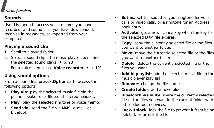 90Menu functionsSoundsUse this menu to access voice memos you have recorded, and sound clips you have downloaded, received in messages, or imported from your computer. Playing a sound clip1. Scroll to a sound folder. 2. Select a sound clip. The music player opens and the selected sound plays.p. 98 For a voice memo, see Voice recorder.p. 101Using sound optionsFrom a sound list, press &lt;Options&gt; to access the following options:•Play via: play the selected music file via the phone speaker or a Bluetooth stereo headset.•Play: play the selected ringtone or voice memo.•Send via: send the file via MMS, e-mail, or Bluetooth.•Set as: set the sound as your ringtone for voice calls or video calls, or a ringtone for an Address book entry.•Activate: get a new licence key when the key for the selected DRM file expires.•Copy: copy the currently selected file or the files you want to another folder.•Move: move the currently selected file or the files you want to another folder.•Delete: delete the currently selected file or the files you want.•Add to playlist: add the selected music file to the music player play list.•Rename: change the file name.•Create folder: add a new folder.•Bluetooth visibility: share the currently selected file or the files you want in the current folder with other Bluetooth devices.•Lock/Unlock: lock the file to prevent it from being deleted, or unlock the file.
