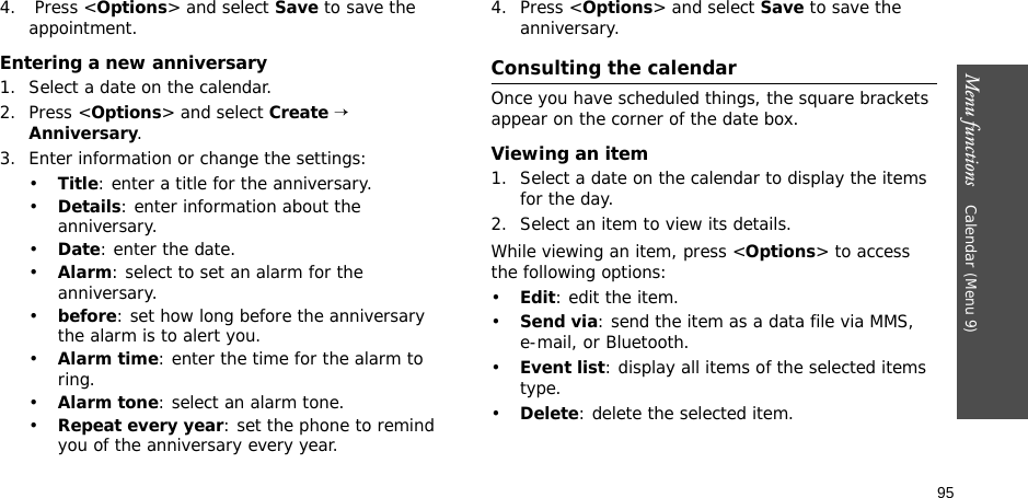 95Menu functions    Calendar (Menu 9)4.  Press &lt;Options&gt; and select Save to save the appointment.Entering a new anniversary1. Select a date on the calendar.2. Press &lt;Options&gt; and select Create → Anniversary.3. Enter information or change the settings:•Title: enter a title for the anniversary.•Details: enter information about the anniversary.•Date: enter the date.•Alarm: select to set an alarm for the anniversary.•before: set how long before the anniversary the alarm is to alert you. •Alarm time: enter the time for the alarm to ring.•Alarm tone: select an alarm tone.•Repeat every year: set the phone to remind you of the anniversary every year.4. Press &lt;Options&gt; and select Save to save the anniversary.Consulting the calendarOnce you have scheduled things, the square brackets appear on the corner of the date box.Viewing an item1. Select a date on the calendar to display the items for the day. 2. Select an item to view its details.While viewing an item, press &lt;Options&gt; to access the following options:•Edit: edit the item.•Send via: send the item as a data file via MMS, e-mail, or Bluetooth.•Event list: display all items of the selected items type.•Delete: delete the selected item.