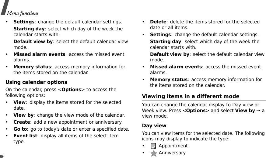 96Menu functions•Settings: change the default calendar settings.Starting day: select which day of the week the calendar starts with.Default view by: select the default calendar view mode.•Missed alarm events: access the missed event alarms.•Memory status: access memory information for the items stored on the calendar.Using calendar optionsOn the calendar, press &lt;Options&gt; to access the following options:•View: display the items stored for the selected date.•View by: change the view mode of the calendar.•Create: add a new appointment or anniversary. •Go to: go to today’s date or enter a specified date.•Event list: display all items of the select item type.•Delete: delete the items stored for the selected date or all items.•Settings: change the default calendar settings.Starting day: select which day of the week the calendar starts with.Default view by: select the default calendar view mode.•Missed alarm events: access the missed event alarms.•Memory status: access memory information for the items stored on the calendar.Viewing items in a different modeYou can change the calendar display to Day view or Week view. Press &lt;Options&gt; and select View by → a view mode.Day viewYou can view items for the selected date. The following icons may display to indicate the type:•  Appointment•  Anniversary