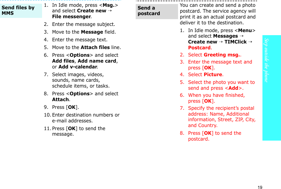 19Step outside the phone    1. In Idle mode, press &lt;Msg.&gt; and select Create new → File messenger.2. Enter the message subject.3. Move to the Message field.4. Enter the message text.5. Move to the Attach files line.6. Press &lt;Options&gt; and select Add files, Add name card, or Add v-calendar.7. Select images, videos, sounds, name cards, schedule items, or tasks.8. Press &lt;Options&gt; and select Attach.9. Press [OK].10. Enter destination numbers or e-mail addresses.11. Press [OK] to send the message.Send files by MMSYou can create and send a photo postcard. The service agency will print it as an actual postcard and deliver it to the destination.1. In Idle mode, press &lt;Menu&gt; and select Messages → Create new → TIMClick → Postcard.2. Select Greeting msg..3. Enter the message text and press [OK].4. Select Picture.5. Select the photo you want to send and press &lt;Add&gt;.6. When you have finished, press [OK].7. Specify the recipient’s postal address: Name, Additional information, Street, ZIP, City, and Country.8. Press [OK] to send the postcard.Send a postcard