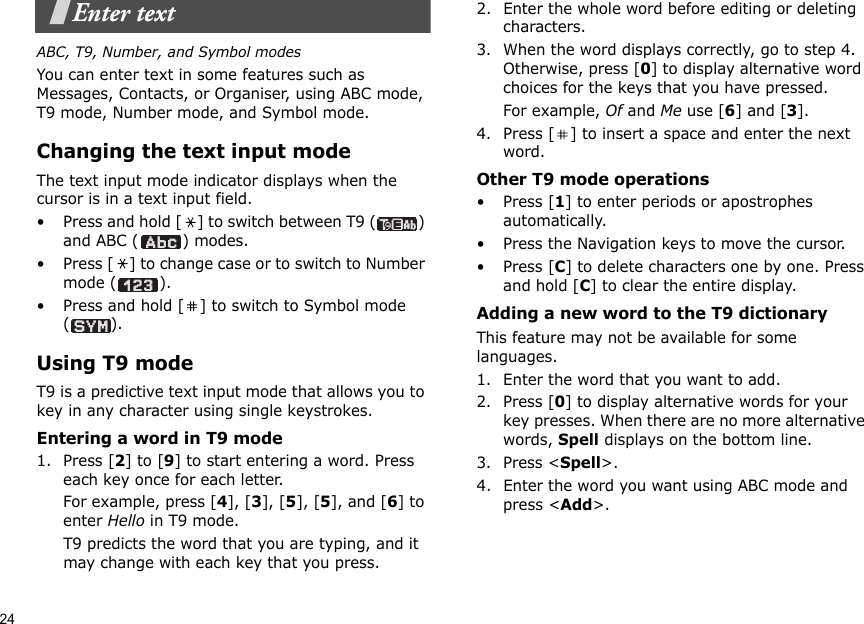 24Enter textABC, T9, Number, and Symbol modesYou can enter text in some features such as Messages, Contacts, or Organiser, using ABC mode, T9 mode, Number mode, and Symbol mode.Changing the text input modeThe text input mode indicator displays when the cursor is in a text input field.• Press and hold [ ] to switch between T9 ( ) and ABC ( ) modes.• Press [ ] to change case or to switch to Number mode ( ).• Press and hold [ ] to switch to Symbol mode ().Using T9 modeT9 is a predictive text input mode that allows you to key in any character using single keystrokes.Entering a word in T9 mode1. Press [2] to [9] to start entering a word. Press each key once for each letter. For example, press [4], [3], [5], [5], and [6] to enter Hello in T9 mode. T9 predicts the word that you are typing, and it may change with each key that you press.2. Enter the whole word before editing or deleting characters.3. When the word displays correctly, go to step 4. Otherwise, press [0] to display alternative word choices for the keys that you have pressed. For example, Of and Me use [6] and [3].4. Press [ ] to insert a space and enter the next word.Other T9 mode operations• Press [1] to enter periods or apostrophes automatically.• Press the Navigation keys to move the cursor. • Press [C] to delete characters one by one. Press and hold [C] to clear the entire display.Adding a new word to the T9 dictionaryThis feature may not be available for some languages.1. Enter the word that you want to add.2. Press [0] to display alternative words for your key presses. When there are no more alternative words, Spell displays on the bottom line. 3. Press &lt;Spell&gt;.4. Enter the word you want using ABC mode and press &lt;Add&gt;.