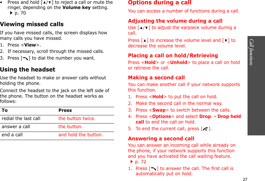 27Call functions    • Press and hold [/] to reject a call or mute the ringer, depending on the Volume key setting.p. 70Viewing missed callsIf you have missed calls, the screen displays how many calls you have missed.1. Press &lt;View&gt;.2. If necessary, scroll through the missed calls.3. Press [ ] to dial the number you want.Using the headsetUse the headset to make or answer calls without holding the phone. Connect the headset to the jack on the left side of the phone. The button on the headset works as follows: Options during a callYou can access a number of functions during a call.Adjusting the volume during a callUse [/] to adjust the earpiece volume during a call.Press [ ] to increase the volume level and [ ] to decrease the volume level.Placing a call on hold/RetrievingPress &lt;Hold&gt; or &lt;Unhold&gt; to place a call on hold or retrieve the call.Making a second callYou can make another call if your network supports this function.1. Press &lt;Hold&gt; to put the call on hold.2. Make the second call in the normal way.3. Press &lt;Swap&gt; to switch between the calls.4. Press &lt;Options&gt; and select Drop → Drop held call to end the call on hold.5. To end the current call, press [ ].Answering a second callYou can answer an incoming call while already on the phone, if your network supports this function and you have activated the call waiting feature.p. 72 1. Press [ ] to answer the call. The first call is automatically put on hold.To Pressredial the last call the button twice.answer a call the button.end a call and hold the button.
