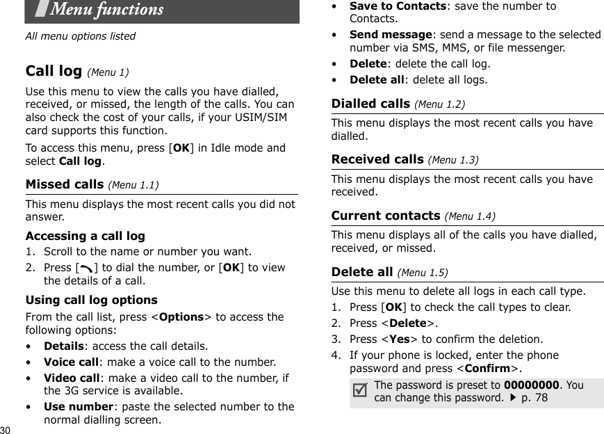 30Menu functionsAll menu options listedCall log (Menu 1)Use this menu to view the calls you have dialled, received, or missed, the length of the calls. You can also check the cost of your calls, if your USIM/SIM card supports this function.To access this menu, press [OK] in Idle mode and select Call log.Missed calls (Menu 1.1)This menu displays the most recent calls you did not answer.Accessing a call log1. Scroll to the name or number you want.2. Press [ ] to dial the number, or [OK] to view the details of a call.Using call log optionsFrom the call list, press &lt;Options&gt; to access the following options:•Details: access the call details.•Voice call: make a voice call to the number.•Video call: make a video call to the number, if the 3G service is available.•Use number: paste the selected number to the normal dialling screen.•Save to Contacts: save the number to Contacts. •Send message: send a message to the selected number via SMS, MMS, or file messenger.•Delete: delete the call log.•Delete all: delete all logs.Dialled calls (Menu 1.2)This menu displays the most recent calls you have dialled.Received calls (Menu 1.3)This menu displays the most recent calls you have received.Current contacts (Menu 1.4)This menu displays all of the calls you have dialled, received, or missed.Delete all (Menu 1.5)Use this menu to delete all logs in each call type.1. Press [OK] to check the call types to clear.2. Press &lt;Delete&gt;.3. Press &lt;Yes&gt; to confirm the deletion.4. If your phone is locked, enter the phone password and press &lt;Confirm&gt;.The password is preset to 00000000. You can change this password.p. 78