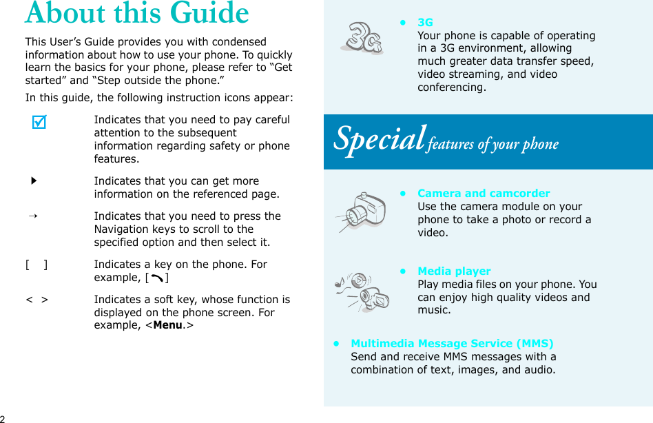 2About this GuideThis User’s Guide provides you with condensed information about how to use your phone. To quickly learn the basics for your phone, please refer to “Get started” and “Step outside the phone.”In this guide, the following instruction icons appear:Indicates that you need to pay careful attention to the subsequent information regarding safety or phone features.Indicates that you can get more information on the referenced page. →Indicates that you need to press the Navigation keys to scroll to the specified option and then select it.[    ] Indicates a key on the phone. For example, []&lt;  &gt; Indicates a soft key, whose function is displayed on the phone screen. For example, &lt;Menu.&gt;•3GYour phone is capable of operating in a 3G environment, allowing much greater data transfer speed, video streaming, and video conferencing. Special features of your phone• Camera and camcorderUse the camera module on your phone to take a photo or record a video.•Media playerPlay media files on your phone. You can enjoy high quality videos and music.• Multimedia Message Service (MMS)Send and receive MMS messages with a combination of text, images, and audio.