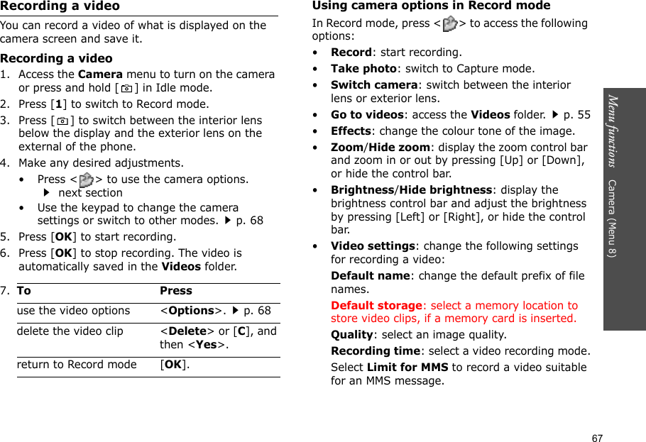 67Menu functions    Camera (Menu 8)Recording a videoYou can record a video of what is displayed on the camera screen and save it.Recording a video1. Access the Camera menu to turn on the camera or press and hold [ ] in Idle mode.2. Press [1] to switch to Record mode.3. Press [ ] to switch between the interior lens below the display and the exterior lens on the external of the phone.4. Make any desired adjustments.• Press &lt; &gt; to use the camera options.  next section• Use the keypad to change the camera settings or switch to other modes.p. 685. Press [OK] to start recording.6. Press [OK] to stop recording. The video is automatically saved in the Videos folder.Using camera options in Record modeIn Record mode, press &lt; &gt; to access the following options:•Record: start recording.•Take photo: switch to Capture mode.•Switch camera: switch between the interior lens or exterior lens.•Go to videos: access the Videos folder.p. 55•Effects: change the colour tone of the image.•Zoom/Hide zoom: display the zoom control bar and zoom in or out by pressing [Up] or [Down], or hide the control bar.•Brightness/Hide brightness: display the brightness control bar and adjust the brightness by pressing [Left] or [Right], or hide the control bar.•Video settings: change the following settings for recording a video:Default name: change the default prefix of file names.Default storage: select a memory location to store video clips, if a memory card is inserted.Quality: select an image quality. Recording time: select a video recording mode.Select Limit for MMS to record a video suitable for an MMS message.7.To Pressuse the video options &lt;Options&gt;.p. 68delete the video clip &lt;Delete&gt; or [C], and then &lt;Yes&gt;.return to Record mode [OK].