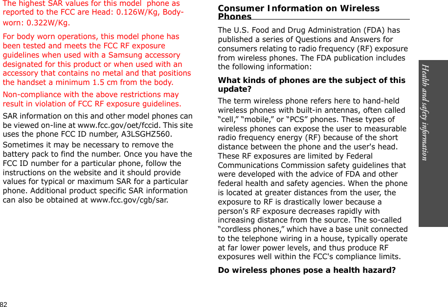 82Health and safety information    The highest SAR values for this model  phone as reported to the FCC are Head: 0.126W/Kg, Body-worn: 0.322W/Kg.For body worn operations, this model phone has been tested and meets the FCC RF exposure guidelines when used with a Samsung accessory designated for this product or when used with an accessory that contains no metal and that positions the handset a minimum 1.5 cm from the body.Non-compliance with the above restrictions may result in violation of FCC RF exposure guidelines.SAR information on this and other model phones can be viewed on-line at www.fcc.gov/oet/fccid. This site uses the phone FCC ID number, A3LSGHZ560. Sometimes it may be necessary to remove the battery pack to find the number. Once you have the FCC ID number for a particular phone, follow the instructions on the website and it should provide values for typical or maximum SAR for a particular phone. Additional product specific SAR information can also be obtained at www.fcc.gov/cgb/sar.Consumer Information on Wireless PhonesThe U.S. Food and Drug Administration (FDA) has published a series of Questions and Answers for consumers relating to radio frequency (RF) exposure from wireless phones. The FDA publication includes the following information:What kinds of phones are the subject of this update?The term wireless phone refers here to hand-held wireless phones with built-in antennas, often called “cell,” “mobile,” or “PCS” phones. These types of wireless phones can expose the user to measurable radio frequency energy (RF) because of the short distance between the phone and the user&apos;s head. These RF exposures are limited by Federal Communications Commission safety guidelines that were developed with the advice of FDA and other federal health and safety agencies. When the phone is located at greater distances from the user, the exposure to RF is drastically lower because a person&apos;s RF exposure decreases rapidly with increasing distance from the source. The so-called “cordless phones,” which have a base unit connected to the telephone wiring in a house, typically operate at far lower power levels, and thus produce RF exposures well within the FCC&apos;s compliance limits.Do wireless phones pose a health hazard?