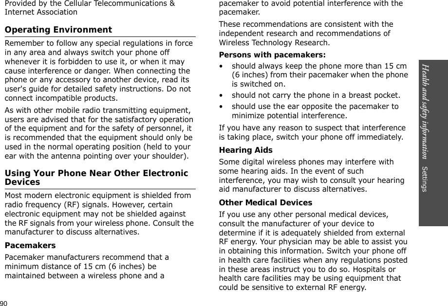 90Health and safety information    Settings Provided by the Cellular Telecommunications &amp; Internet AssociationOperating EnvironmentRemember to follow any special regulations in force in any area and always switch your phone off whenever it is forbidden to use it, or when it may cause interference or danger. When connecting the phone or any accessory to another device, read its user&apos;s guide for detailed safety instructions. Do not connect incompatible products.As with other mobile radio transmitting equipment, users are advised that for the satisfactory operation of the equipment and for the safety of personnel, it is recommended that the equipment should only be used in the normal operating position (held to your ear with the antenna pointing over your shoulder).Using Your Phone Near Other Electronic DevicesMost modern electronic equipment is shielded from radio frequency (RF) signals. However, certain electronic equipment may not be shielded against the RF signals from your wireless phone. Consult the manufacturer to discuss alternatives.PacemakersPacemaker manufacturers recommend that a minimum distance of 15 cm (6 inches) be maintained between a wireless phone and a pacemaker to avoid potential interference with the pacemaker.These recommendations are consistent with the independent research and recommendations of Wireless Technology Research.Persons with pacemakers:• should always keep the phone more than 15 cm (6 inches) from their pacemaker when the phone is switched on.• should not carry the phone in a breast pocket.• should use the ear opposite the pacemaker to minimize potential interference.If you have any reason to suspect that interference is taking place, switch your phone off immediately.Hearing AidsSome digital wireless phones may interfere with some hearing aids. In the event of such interference, you may wish to consult your hearing aid manufacturer to discuss alternatives.Other Medical DevicesIf you use any other personal medical devices, consult the manufacturer of your device to determine if it is adequately shielded from external RF energy. Your physician may be able to assist you in obtaining this information. Switch your phone off in health care facilities when any regulations posted in these areas instruct you to do so. Hospitals or health care facilities may be using equipment that could be sensitive to external RF energy.