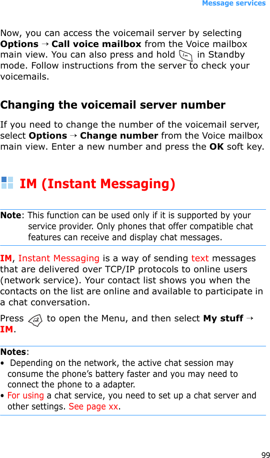 Message services99Now, you can access the voicemail server by selecting Options → Call voice mailbox from the Voice mailbox main view. You can also press and hold   in Standby mode. Follow instructions from the server to check your voicemails.Changing the voicemail server numberIf you need to change the number of the voicemail server, select Options → Change number from the Voice mailbox main view. Enter a new number and press the OK soft key.IM (Instant Messaging)Note: This function can be used only if it is supported by your service provider. Only phones that offer compatible chat features can receive and display chat messages.IM, Instant Messaging is a way of sending text messages that are delivered over TCP/IP protocols to online users (network service). Your contact list shows you when the contacts on the list are online and available to participate in a chat conversation.Press   to open the Menu, and then select My stuff → IM.Notes:•  Depending on the network, the active chat session may consume the phone’s battery faster and you may need to connect the phone to a adapter.• For using a chat service, you need to set up a chat server and other settings. See page xx.