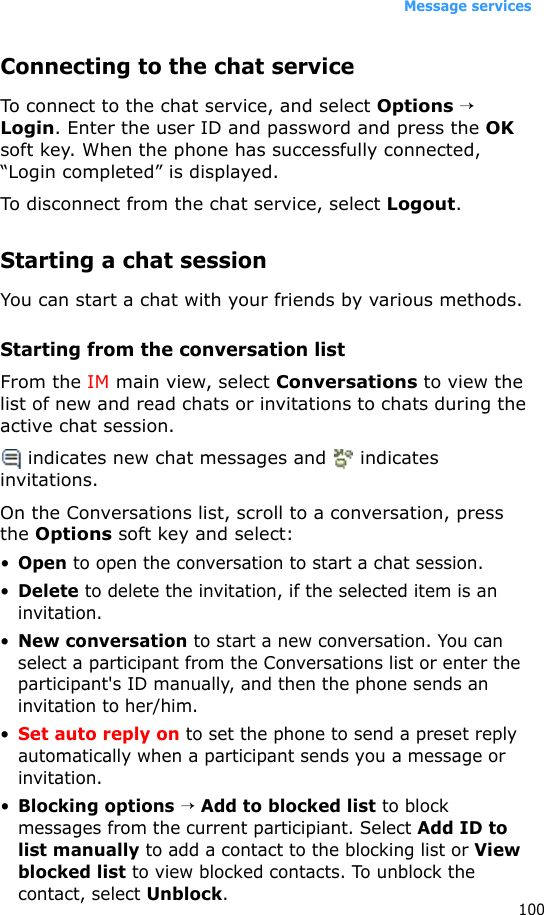 Message services100Connecting to the chat serviceTo connect to the chat service, and select Options → Login. Enter the user ID and password and press the OK soft key. When the phone has successfully connected, “Login completed” is displayed.To disconnect from the chat service, select Logout.Starting a chat sessionYou can start a chat with your friends by various methods.Starting from the conversation listFrom the IM main view, select Conversations to view the list of new and read chats or invitations to chats during the active chat session. indicates new chat messages and   indicates invitations.On the Conversations list, scroll to a conversation, press the Options soft key and select:•Open to open the conversation to start a chat session.•Delete to delete the invitation, if the selected item is an invitation.•New conversation to start a new conversation. You can select a participant from the Conversations list or enter the participant&apos;s ID manually, and then the phone sends an invitation to her/him.•Set auto reply on to set the phone to send a preset reply automatically when a participant sends you a message or invitation.•Blocking options → Add to blocked list to block messages from the current participiant. Select Add ID to list manually to add a contact to the blocking list or View blocked list to view blocked contacts. To unblock the contact, select Unblock.