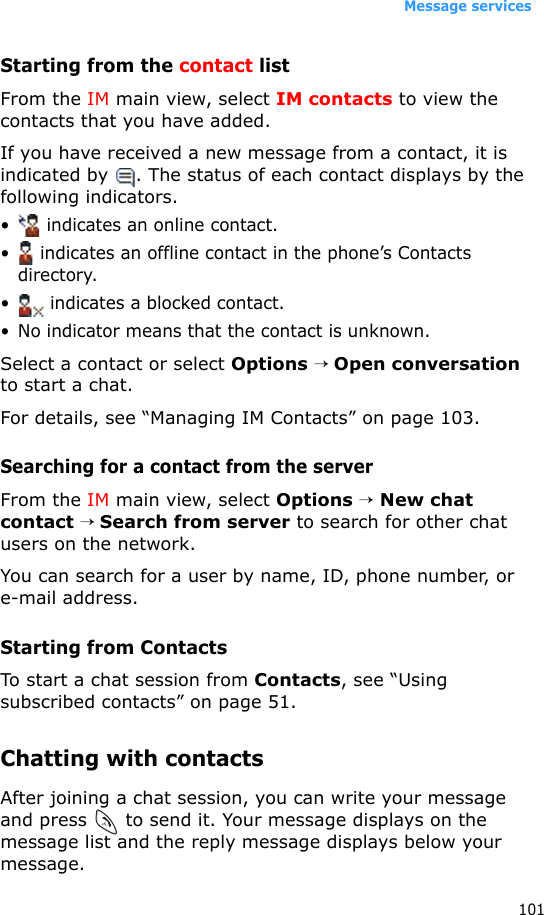 Message services101Starting from the contact listFrom the IM main view, select IM contacts to view the contacts that you have added. If you have received a new message from a contact, it is indicated by  . The status of each contact displays by the following indicators.•  indicates an online contact. •  indicates an offline contact in the phone’s Contacts directory. •  indicates a blocked contact. • No indicator means that the contact is unknown. Select a contact or select Options → Open conversation to start a chat.For details, see “Managing IM Contacts” on page 103.Searching for a contact from the serverFrom the IM main view, select Options → New chat contact → Search from server to search for other chat users on the network.You can search for a user by name, ID, phone number, or e-mail address.Starting from ContactsTo start a chat session from Contacts, see “Using subscribed contacts” on page 51.Chatting with contactsAfter joining a chat session, you can write your message and press   to send it. Your message displays on the message list and the reply message displays below your message. 