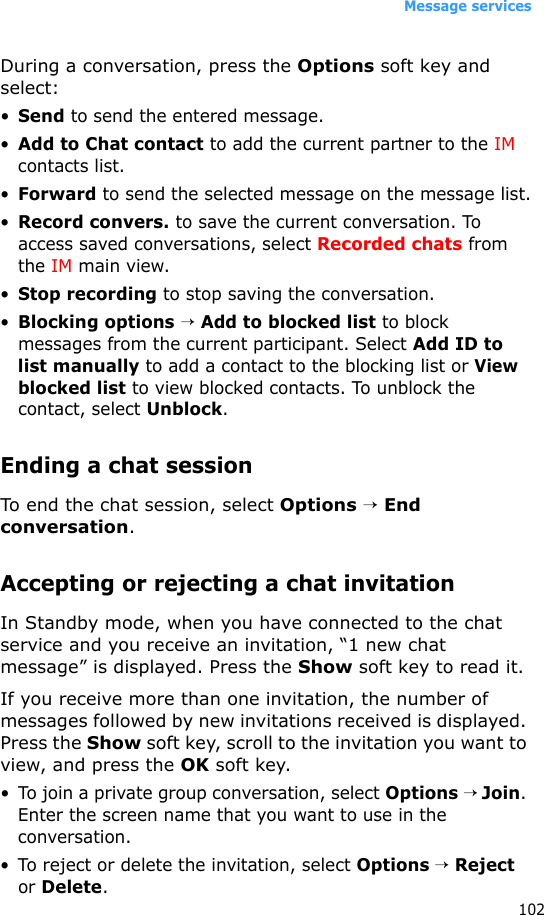 Message services102During a conversation, press the Options soft key and select:•Send to send the entered message.•Add to Chat contact to add the current partner to the IM contacts list.•Forward to send the selected message on the message list.•Record convers. to save the current conversation. To access saved conversations, select Recorded chats from the IM main view.•Stop recording to stop saving the conversation.•Blocking options → Add to blocked list to block messages from the current participant. Select Add ID to list manually to add a contact to the blocking list or View blocked list to view blocked contacts. To unblock the contact, select Unblock.Ending a chat sessionTo end the chat session, select Options → End conversation.Accepting or rejecting a chat invitationIn Standby mode, when you have connected to the chat service and you receive an invitation, “1 new chat message” is displayed. Press the Show soft key to read it.If you receive more than one invitation, the number of messages followed by new invitations received is displayed. Press the Show soft key, scroll to the invitation you want to view, and press the OK soft key.• To join a private group conversation, select Options → Join. Enter the screen name that you want to use in the conversation.• To reject or delete the invitation, select Options → Reject or Delete.