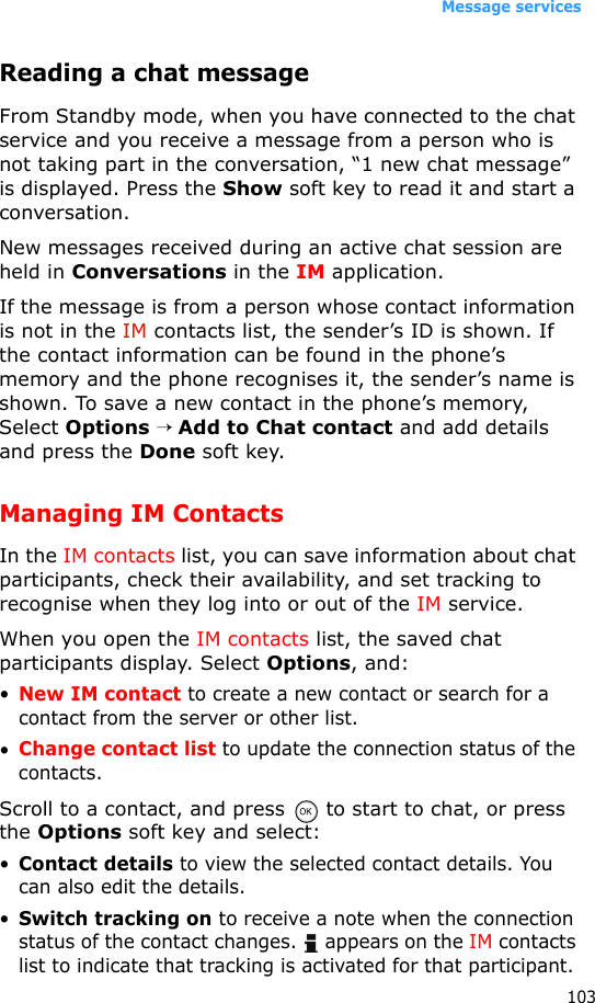 Message services103Reading a chat messageFrom Standby mode, when you have connected to the chat service and you receive a message from a person who is not taking part in the conversation, “1 new chat message” is displayed. Press the Show soft key to read it and start a conversation.New messages received during an active chat session are held in Conversations in the IM application. If the message is from a person whose contact information is not in the IM contacts list, the sender’s ID is shown. If the contact information can be found in the phone’s memory and the phone recognises it, the sender’s name is shown. To save a new contact in the phone’s memory, Select Options → Add to Chat contact and add details and press the Done soft key.Managing IM ContactsIn the IM contacts list, you can save information about chat participants, check their availability, and set tracking to recognise when they log into or out of the IM service. When you open the IM contacts list, the saved chat participants display. Select Options, and:•New IM contact to create a new contact or search for a contact from the server or other list.•Change contact list to update the connection status of the contacts.Scroll to a contact, and press   to start to chat, or press the Options soft key and select:•Contact details to view the selected contact details. You can also edit the details.•Switch tracking on to receive a note when the connection status of the contact changes.   appears on the IM contacts list to indicate that tracking is activated for that participant.