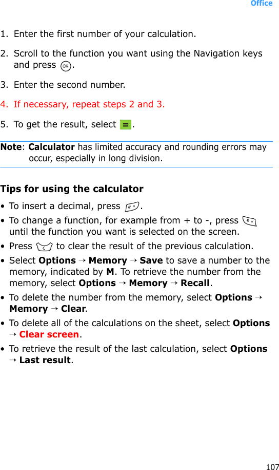 Office1071. Enter the first number of your calculation. 2. Scroll to the function you want using the Navigation keys and press  .3. Enter the second number.4. If necessary, repeat steps 2 and 3.5. To get the result, select  .Note: Calculator has limited accuracy and rounding errors may occur, especially in long division.Tips for using the calculator• To insert a decimal, press  .• To change a function, for example from + to -, press   until the function you want is selected on the screen.• Press   to clear the result of the previous calculation.• Select Options → Memory → Save to save a number to the memory, indicated by M. To retrieve the number from the memory, select Options → Memory → Recall.• To delete the number from the memory, select Options → Memory → Clear.• To delete all of the calculations on the sheet, select Options → Clear screen.• To retrieve the result of the last calculation, select Options → Last result.