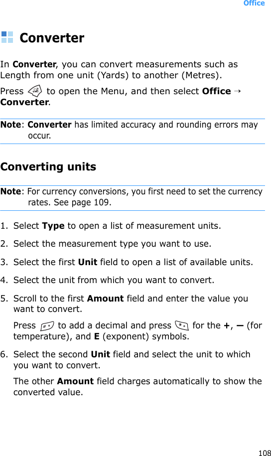 Office108ConverterIn Converter, you can convert measurements such as Length from one unit (Yards) to another (Metres).Press   to open the Menu, and then select Office → Converter.Note: Converter has limited accuracy and rounding errors may occur.Converting unitsNote: For currency conversions, you first need to set the currency rates. See page 109.1. Select Type to open a list of measurement units. 2. Select the measurement type you want to use.3. Select the first Unit field to open a list of available units. 4. Select the unit from which you want to convert.5. Scroll to the first Amount field and enter the value you want to convert.Press   to add a decimal and press   for the +, — (for temperature), and E (exponent) symbols.6. Select the second Unit field and select the unit to which you want to convert.The other Amount field charges automatically to show the converted value.