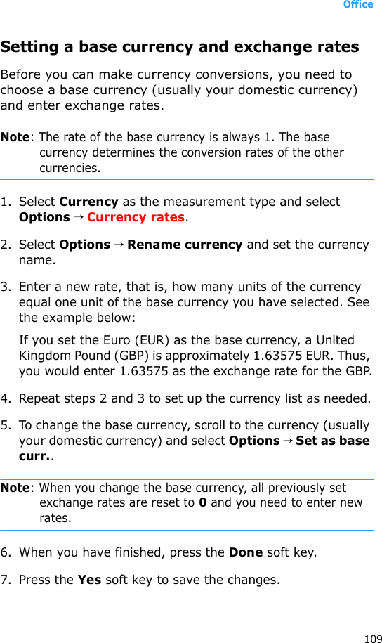 Office109Setting a base currency and exchange ratesBefore you can make currency conversions, you need to choose a base currency (usually your domestic currency) and enter exchange rates.Note: The rate of the base currency is always 1. The base currency determines the conversion rates of the other currencies.1. Select Currency as the measurement type and select Options → Currency rates. 2. Select Options → Rename currency and set the currency name.3. Enter a new rate, that is, how many units of the currency equal one unit of the base currency you have selected. See the example below:If you set the Euro (EUR) as the base currency, a United Kingdom Pound (GBP) is approximately 1.63575 EUR. Thus, you would enter 1.63575 as the exchange rate for the GBP.4. Repeat steps 2 and 3 to set up the currency list as needed.5. To change the base currency, scroll to the currency (usually your domestic currency) and select Options → Set as base curr..Note: When you change the base currency, all previously set exchange rates are reset to 0 and you need to enter new rates.6. When you have finished, press the Done soft key.7. Press the Yes soft key to save the changes.