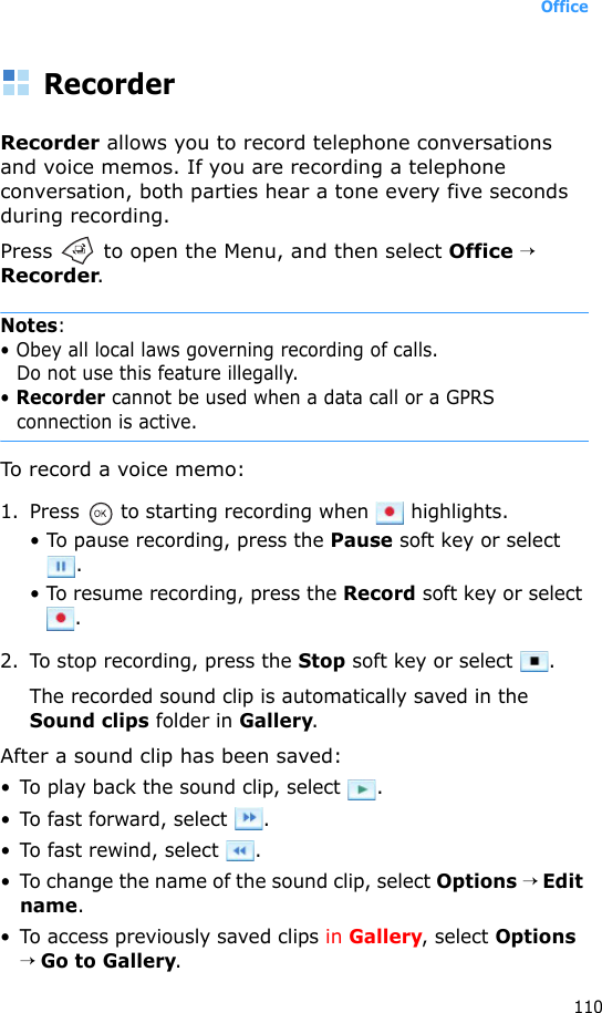 Office110RecorderRecorder allows you to record telephone conversations and voice memos. If you are recording a telephone conversation, both parties hear a tone every five seconds during recording.Press   to open the Menu, and then select Office → Recorder.Notes: • Obey all local laws governing recording of calls.Do not use this feature illegally.• Recorder cannot be used when a data call or a GPRS connection is active.To record a voice memo:1. Press   to starting recording when   highlights. • To pause recording, press the Pause soft key or select .• To resume recording, press the Record soft key or select .2. To stop recording, press the Stop soft key or select  .The recorded sound clip is automatically saved in the Sound clips folder in Gallery.After a sound clip has been saved: • To play back the sound clip, select  .• To fast forward, select  .• To fast rewind, select  .• To change the name of the sound clip, select Options → Edit name.• To access previously saved clips in Gallery, select Options → Go to Gallery. 
