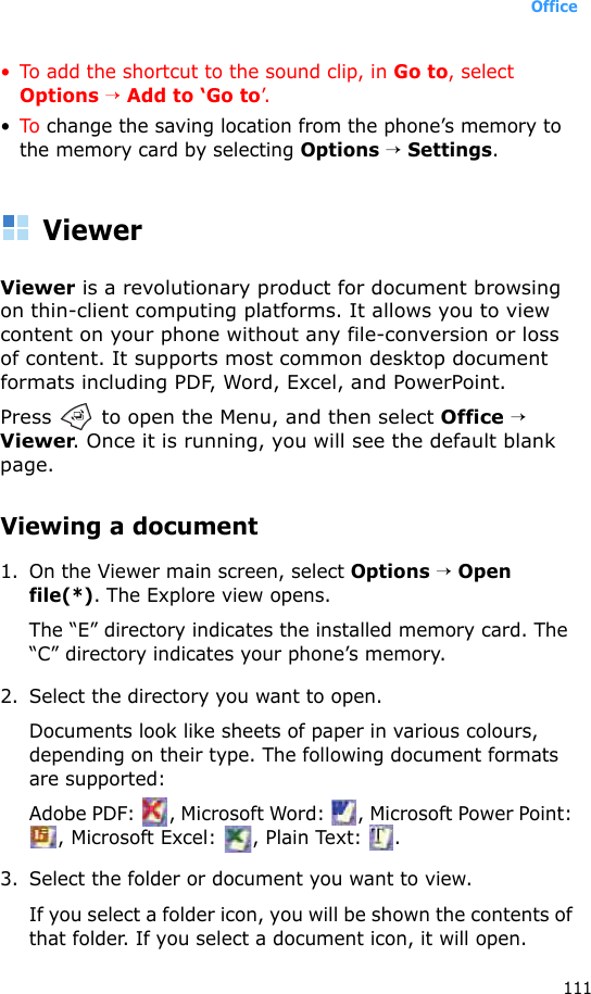Office111• To add the shortcut to the sound clip, in Go to, select Options → Add to ‘Go to’.•To change the saving location from the phone’s memory to the memory card by selecting Options → Settings.ViewerViewer is a revolutionary product for document browsing on thin-client computing platforms. It allows you to view content on your phone without any file-conversion or loss of content. It supports most common desktop document formats including PDF, Word, Excel, and PowerPoint.Press   to open the Menu, and then select Office → Viewer. Once it is running, you will see the default blank page.Viewing a document1. On the Viewer main screen, select Options → Open file(*). The Explore view opens.The “E” directory indicates the installed memory card. The “C” directory indicates your phone’s memory. 2. Select the directory you want to open.Documents look like sheets of paper in various colours, depending on their type. The following document formats are supported:Adobe PDF:  , Microsoft Word:  , Microsoft Power Point: , Microsoft Excel:  , Plain Text:  .3. Select the folder or document you want to view.If you select a folder icon, you will be shown the contents of that folder. If you select a document icon, it will open.
