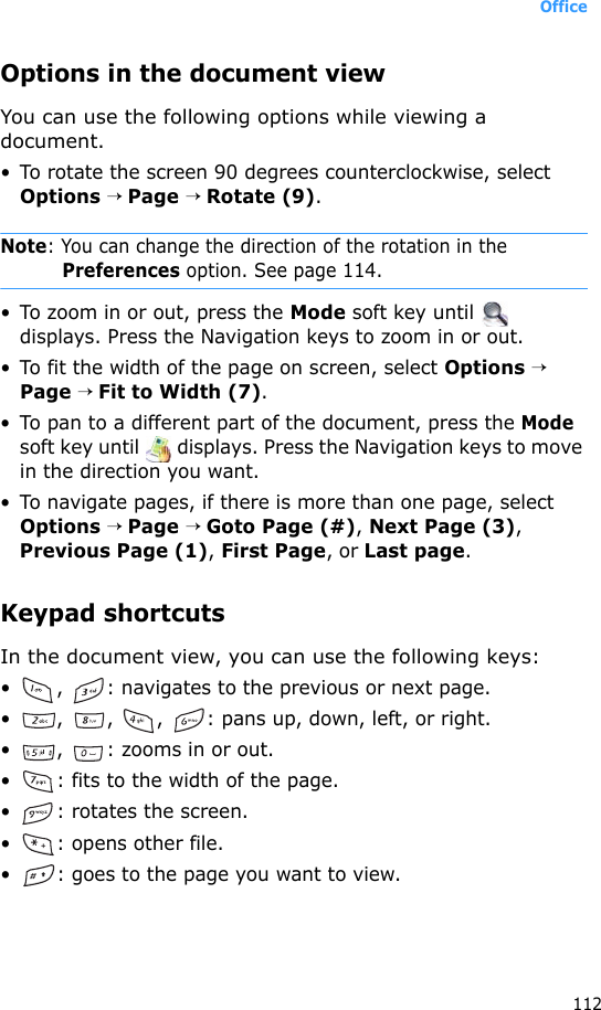 Office112Options in the document viewYou can use the following options while viewing a document.• To rotate the screen 90 degrees counterclockwise, select Options → Page → Rotate (9).Note: You can change the direction of the rotation in the Preferences option. See page 114.• To zoom in or out, press the Mode soft key until   displays. Press the Navigation keys to zoom in or out.• To fit the width of the page on screen, select Options → Page → Fit to Width (7).• To pan to a different part of the document, press the Mode soft key until   displays. Press the Navigation keys to move in the direction you want.• To navigate pages, if there is more than one page, select Options → Page → Goto Page (#), Next Page (3), Previous Page (1), First Page, or Last page.Keypad shortcutsIn the document view, you can use the following keys:• ,  : navigates to the previous or next page.• ,  ,  ,  : pans up, down, left, or right.• ,  : zooms in or out.• : fits to the width of the page.• : rotates the screen.• : opens other file.• : goes to the page you want to view.