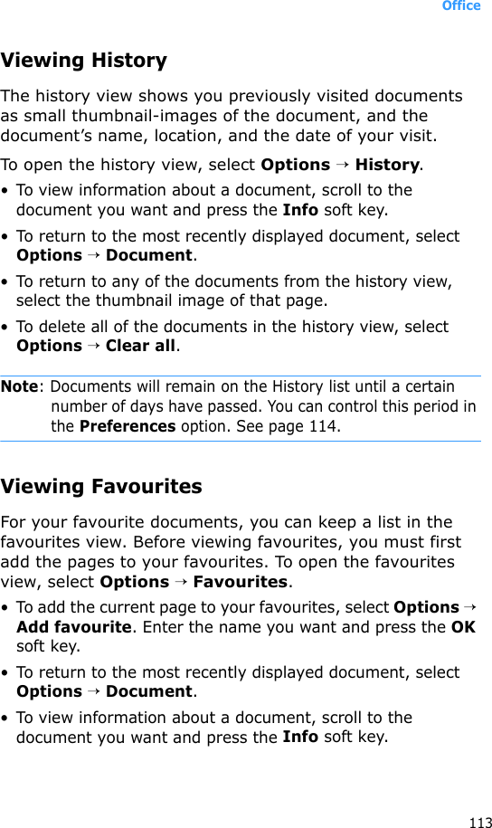 Office113Viewing HistoryThe history view shows you previously visited documents as small thumbnail-images of the document, and the document’s name, location, and the date of your visit.To open the history view, select Options → History.• To view information about a document, scroll to the document you want and press the Info soft key.• To return to the most recently displayed document, select Options → Document.• To return to any of the documents from the history view, select the thumbnail image of that page.• To delete all of the documents in the history view, select Options → Clear all.Note: Documents will remain on the History list until a certain number of days have passed. You can control this period in the Preferences option. See page 114.Viewing FavouritesFor your favourite documents, you can keep a list in the favourites view. Before viewing favourites, you must first add the pages to your favourites. To open the favourites view, select Options → Favourites.• To add the current page to your favourites, select Options → Add favourite. Enter the name you want and press the OK soft key.• To return to the most recently displayed document, select Options → Document.• To view information about a document, scroll to the document you want and press the Info soft key.