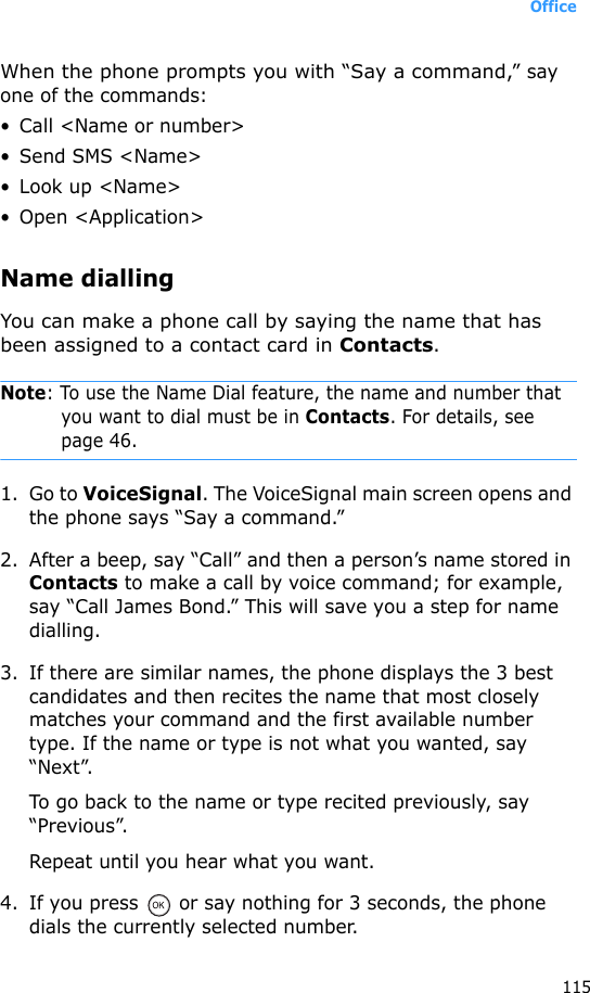 Office115When the phone prompts you with “Say a command,” say one of the commands:• Call &lt;Name or number&gt;• Send SMS &lt;Name&gt;•Look up &lt;Name&gt;• Open &lt;Application&gt;Name diallingYou can make a phone call by saying the name that has been assigned to a contact card in Contacts.Note: To use the Name Dial feature, the name and number that you want to dial must be in Contacts. For details, see page 46.1. Go to VoiceSignal. The VoiceSignal main screen opens and the phone says “Say a command.” 2. After a beep, say “Call” and then a person’s name stored in Contacts to make a call by voice command; for example, say “Call James Bond.” This will save you a step for name dialling.3. If there are similar names, the phone displays the 3 best candidates and then recites the name that most closely matches your command and the first available number type. If the name or type is not what you wanted, say “Next”. To go back to the name or type recited previously, say “Previous”.Repeat until you hear what you want.4. If you press   or say nothing for 3 seconds, the phone dials the currently selected number.