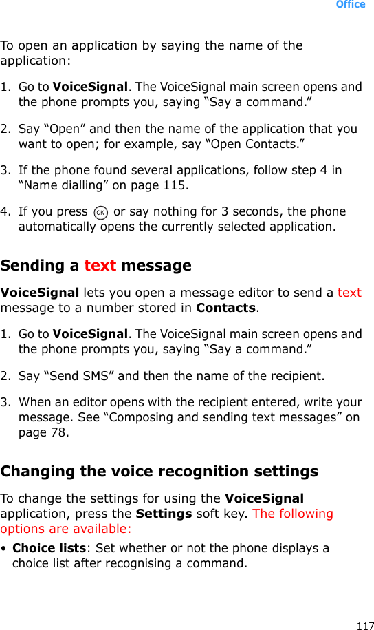 Office117To open an application by saying the name of the application:1. Go to VoiceSignal. The VoiceSignal main screen opens and the phone prompts you, saying “Say a command.”2. Say “Open” and then the name of the application that you want to open; for example, say “Open Contacts.”3. If the phone found several applications, follow step 4 in “Name dialling” on page 115.4. If you press   or say nothing for 3 seconds, the phone automatically opens the currently selected application.Sending a text messageVoiceSignal lets you open a message editor to send a text message to a number stored in Contacts.1. Go to VoiceSignal. The VoiceSignal main screen opens and the phone prompts you, saying “Say a command.”2. Say “Send SMS” and then the name of the recipient.3. When an editor opens with the recipient entered, write your message. See “Composing and sending text messages” on page 78.Changing the voice recognition settingsTo change the settings for using the VoiceSignal application, press the Settings soft key. The following options are available:•Choice lists: Set whether or not the phone displays a choice list after recognising a command.