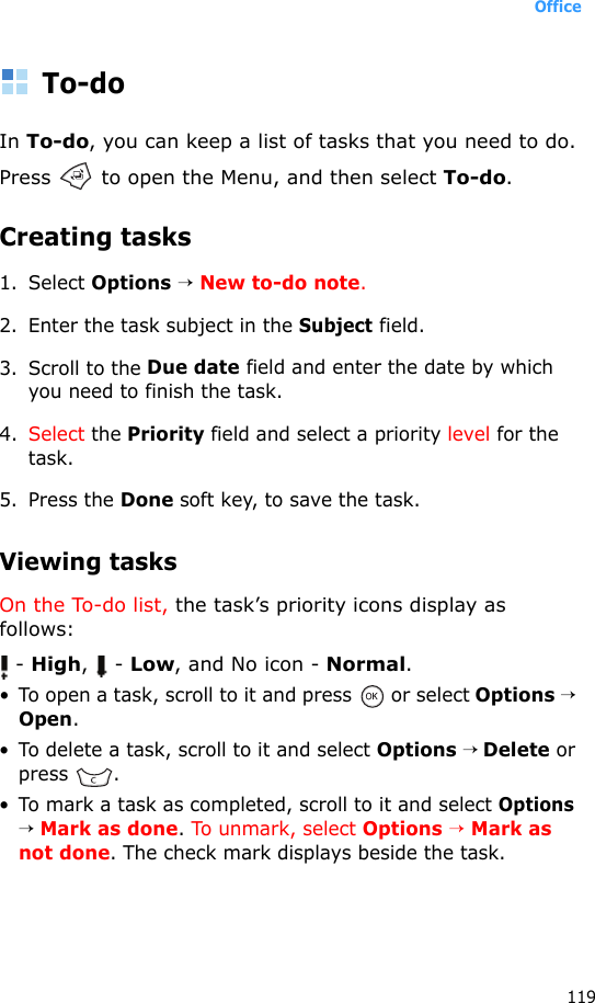 Office119To-doIn To-do, you can keep a list of tasks that you need to do.Press   to open the Menu, and then select To-do.Creating tasks1. Select Options → New to-do note.2. Enter the task subject in the Subject field. 3. Scroll to the Due date field and enter the date by which you need to finish the task. 4. Select the Priority field and select a priority level for the task. 5. Press the Done soft key, to save the task.Viewing tasksOn the To-do list, the task’s priority icons display as follows: - High,  - Low, and No icon - Normal.• To open a task, scroll to it and press   or select Options → Open.• To delete a task, scroll to it and select Options → Delete or press .• To mark a task as completed, scroll to it and select Options → Mark as done. To unmark, select Options → Mark as not done. The check mark displays beside the task.