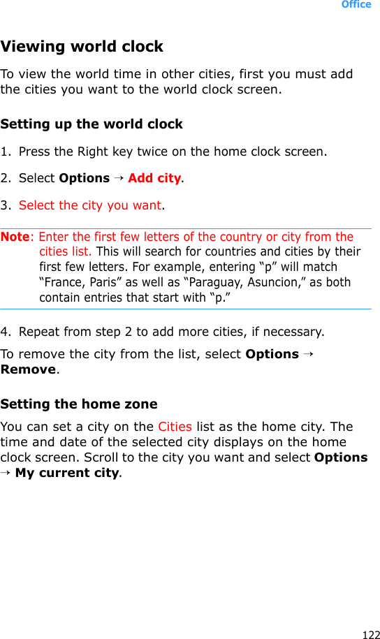 Office122Viewing world clockTo view the world time in other cities, first you must add the cities you want to the world clock screen. Setting up the world clock1. Press the Right key twice on the home clock screen.2. Select Options → Add city.3. Select the city you want.Note: Enter the first few letters of the country or city from the cities list. This will search for countries and cities by their first few letters. For example, entering “p” will match “France, Paris” as well as “Paraguay, Asuncion,” as both contain entries that start with “p.”4. Repeat from step 2 to add more cities, if necessary.To remove the city from the list, select Options → Remove.Setting the home zoneYou can set a city on the Cities list as the home city. The time and date of the selected city displays on the home clock screen. Scroll to the city you want and select Options → My current city.