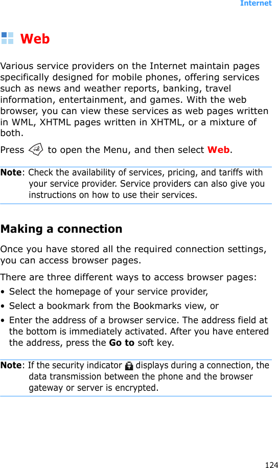 Internet124WebVarious service providers on the Internet maintain pages specifically designed for mobile phones, offering services such as news and weather reports, banking, travel information, entertainment, and games. With the web browser, you can view these services as web pages written in WML, XHTML pages written in XHTML, or a mixture of both.Press   to open the Menu, and then select Web.Note: Check the availability of services, pricing, and tariffs with your service provider. Service providers can also give you instructions on how to use their services.Making a connectionOnce you have stored all the required connection settings, you can access browser pages.There are three different ways to access browser pages:• Select the homepage of your service provider,• Select a bookmark from the Bookmarks view, or• Enter the address of a browser service. The address field at the bottom is immediately activated. After you have entered the address, press the Go to soft key.Note: If the security indicator   displays during a connection, the data transmission between the phone and the browser gateway or server is encrypted.