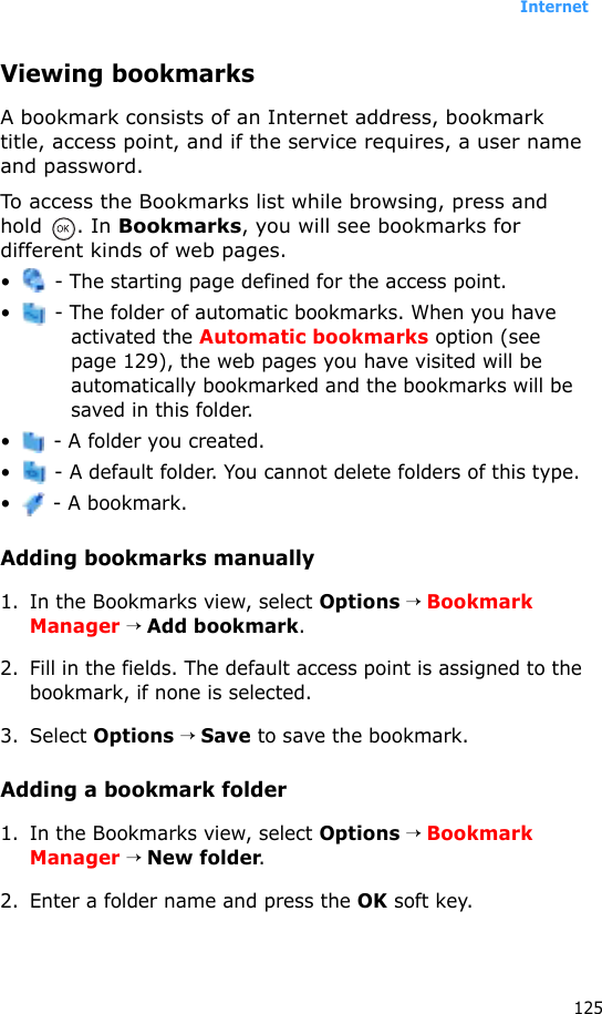 Internet125Viewing bookmarksA bookmark consists of an Internet address, bookmark title, access point, and if the service requires, a user name and password.To access the Bookmarks list while browsing, press and hold . In Bookmarks, you will see bookmarks for different kinds of web pages.•  - The starting page defined for the access point.•  - The folder of automatic bookmarks. When you have activated the Automatic bookmarks option (see page 129), the web pages you have visited will be automatically bookmarked and the bookmarks will be saved in this folder.•  - A folder you created.•  - A default folder. You cannot delete folders of this type.• - A bookmark.Adding bookmarks manually1. In the Bookmarks view, select Options → Bookmark Manager → Add bookmark.2. Fill in the fields. The default access point is assigned to the bookmark, if none is selected.3. Select Options → Save to save the bookmark.Adding a bookmark folder1. In the Bookmarks view, select Options → Bookmark Manager → New folder.2. Enter a folder name and press the OK soft key.
