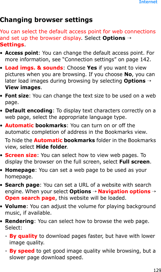 Internet129Changing browser settingsYou can select the default access point for web connections and set up the browser display. Select Options → Settings.•Access point: You can change the default access point. For more information, see “Connection settings” on page 142.•Load imgs. &amp; sounds: Choose Yes if you want to view pictures when you are browsing. If you choose No, you can later load images during browsing by selecting Options → View images.•Font size: You can change the text size to be used on a web page.•Default encoding: To display text characters correctly on a web page, select the appropriate language type.•Automatic bookmarks: You can turn on or off the automatic completion of address in the Bookmarks view. To hide the Automatic bookmarks folder in the Bookmarks view, select Hide folder.•Screen size: You can select how to view web pages. To display the browser on the full screen, select Full screen.•Homepage: You can set a web page to be used as your homepage.•Search page: You can set a URL of a website with search engine. When your select Options → Navigation options → Open search page, this website will be loaded.•Volume: You can adjust the volume for playing background music, if available.•Rendering: You can select how to browse the web page. Select:-By quality to download pages faster, but have with lower image quality.-By speed to get good image quality while browsing, but a slower page download speed.