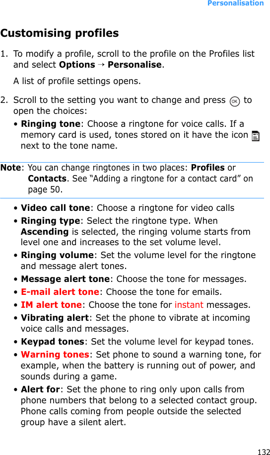Personalisation132Customising profiles1. To modify a profile, scroll to the profile on the Profiles list and select Options → Personalise. A list of profile settings opens.2. Scroll to the setting you want to change and press   to open the choices:• Ringing tone: Choose a ringtone for voice calls. If a memory card is used, tones stored on it have the icon   next to the tone name.Note: You can change ringtones in two places: Profiles or Contacts. See “Adding a ringtone for a contact card” on page 50.• Video call tone: Choose a ringtone for video calls• Ringing type: Select the ringtone type. When Ascending is selected, the ringing volume starts from level one and increases to the set volume level.• Ringing volume: Set the volume level for the ringtone and message alert tones.• Message alert tone: Choose the tone for messages.• E-mail alert tone: Choose the tone for emails.• IM alert tone: Choose the tone for instant messages.• Vibrating alert: Set the phone to vibrate at incoming voice calls and messages. • Keypad tones: Set the volume level for keypad tones.• Warning tones: Set phone to sound a warning tone, for example, when the battery is running out of power, and sounds during a game.• Alert for: Set the phone to ring only upon calls from phone numbers that belong to a selected contact group. Phone calls coming from people outside the selected group have a silent alert. 
