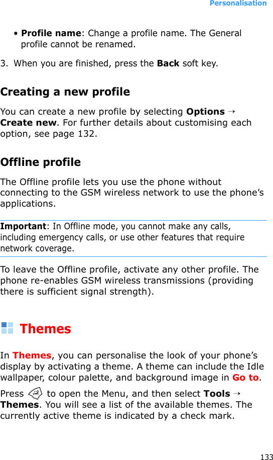 Personalisation133• Profile name: Change a profile name. The General profile cannot be renamed.3. When you are finished, press the Back soft key.Creating a new profileYou can create a new profile by selecting Options → Create new. For further details about customising each option, see page 132.Offline profileThe Offline profile lets you use the phone without connecting to the GSM wireless network to use the phone’s applications.Important: In Offline mode, you cannot make any calls, including emergency calls, or use other features that require network coverage.To leave the Offline profile, activate any other profile. The phone re-enables GSM wireless transmissions (providing there is sufficient signal strength).ThemesIn Themes, you can personalise the look of your phone’s display by activating a theme. A theme can include the Idle wallpaper, colour palette, and background image in Go to.Press   to open the Menu, and then select Tools → Themes. You will see a list of the available themes. The currently active theme is indicated by a check mark.