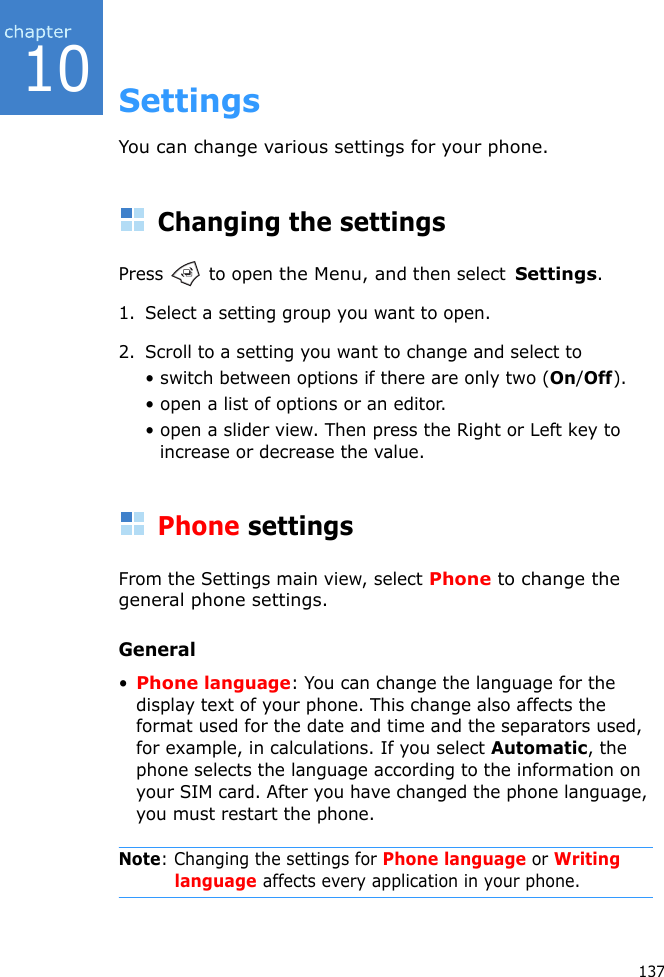 13710SettingsYou can change various settings for your phone.Changing the settingsPress   to open the Menu, and then select  Settings.1. Select a setting group you want to open.2. Scroll to a setting you want to change and select to • switch between options if there are only two (On/Off).• open a list of options or an editor.• open a slider view. Then press the Right or Left key to increase or decrease the value.Phone settingsFrom the Settings main view, select Phone to change the general phone settings.General•Phone language: You can change the language for the display text of your phone. This change also affects the format used for the date and time and the separators used, for example, in calculations. If you select Automatic, the phone selects the language according to the information on your SIM card. After you have changed the phone language, you must restart the phone.Note: Changing the settings for Phone language or Writing language affects every application in your phone.
