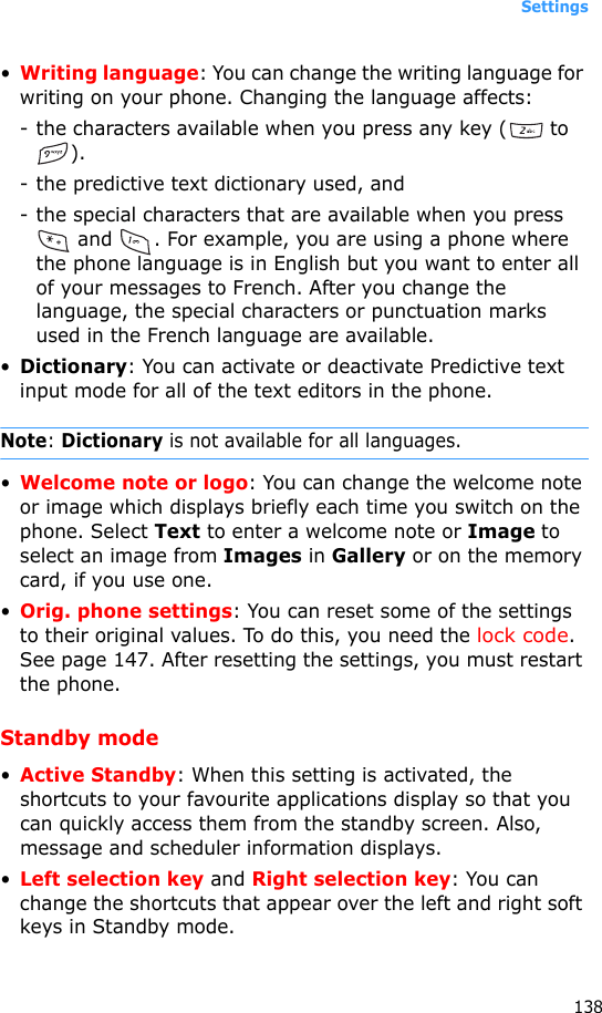 Settings138•Writing language: You can change the writing language for writing on your phone. Changing the language affects:- the characters available when you press any key (  to ).- the predictive text dictionary used, and - the special characters that are available when you press  and  . For example, you are using a phone where the phone language is in English but you want to enter all of your messages to French. After you change the language, the special characters or punctuation marks used in the French language are available.•Dictionary: You can activate or deactivate Predictive text input mode for all of the text editors in the phone.Note: Dictionary is not available for all languages.•Welcome note or logo: You can change the welcome note or image which displays briefly each time you switch on the phone. Select Text to enter a welcome note or Image to select an image from Images in Gallery or on the memory card, if you use one.•Orig. phone settings: You can reset some of the settings to their original values. To do this, you need the lock code. See page 147. After resetting the settings, you must restart the phone.Standby mode•Active Standby: When this setting is activated, the shortcuts to your favourite applications display so that you can quickly access them from the standby screen. Also, message and scheduler information displays.•Left selection key and Right selection key: You can change the shortcuts that appear over the left and right soft keys in Standby mode. 