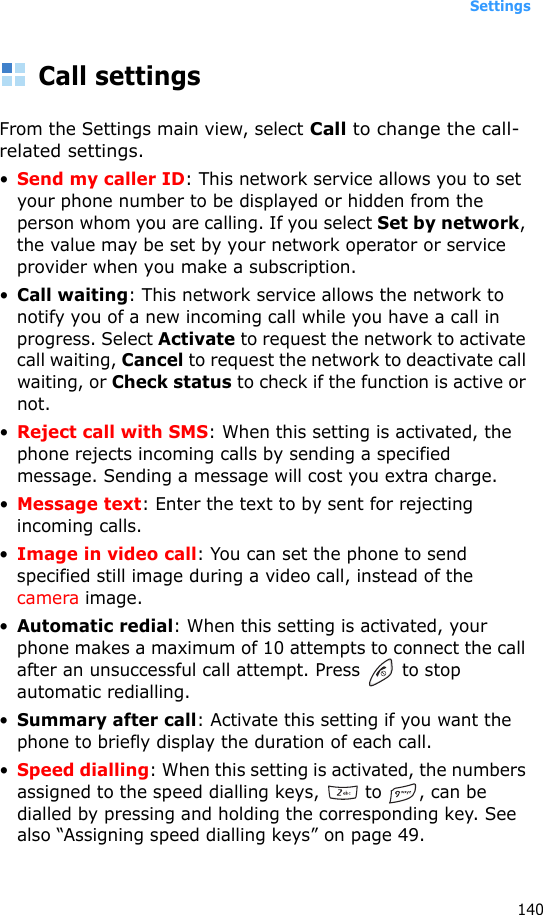 Settings140Call settingsFrom the Settings main view, select Call to change the call-related settings.•Send my caller ID: This network service allows you to set your phone number to be displayed or hidden from the person whom you are calling. If you select Set by network, the value may be set by your network operator or service provider when you make a subscription.•Call waiting: This network service allows the network to notify you of a new incoming call while you have a call in progress. Select Activate to request the network to activate call waiting, Cancel to request the network to deactivate call waiting, or Check status to check if the function is active or not.•Reject call with SMS: When this setting is activated, the phone rejects incoming calls by sending a specified message. Sending a message will cost you extra charge.•Message text: Enter the text to by sent for rejecting incoming calls.•Image in video call: You can set the phone to send specified still image during a video call, instead of the camera image.•Automatic redial: When this setting is activated, your phone makes a maximum of 10 attempts to connect the call after an unsuccessful call attempt. Press   to stop automatic redialling.•Summary after call: Activate this setting if you want the phone to briefly display the duration of each call.•Speed dialling: When this setting is activated, the numbers assigned to the speed dialling keys,   to  , can be dialled by pressing and holding the corresponding key. See also “Assigning speed dialling keys” on page 49.