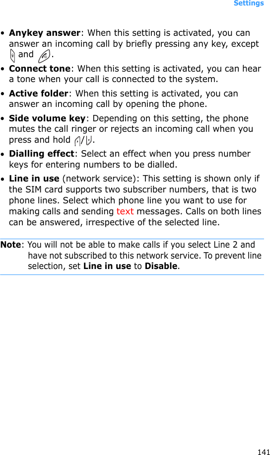 Settings141•Anykey answer: When this setting is activated, you can answer an incoming call by briefly pressing any key, except  and  .•Connect tone: When this setting is activated, you can hear a tone when your call is connected to the system.•Active folder: When this setting is activated, you can answer an incoming call by opening the phone.•Side volume key: Depending on this setting, the phone mutes the call ringer or rejects an incoming call when you press and hold /.•Dialling effect: Select an effect when you press number keys for entering numbers to be dialled.•Line in use (network service): This setting is shown only if the SIM card supports two subscriber numbers, that is two phone lines. Select which phone line you want to use for making calls and sending text messages. Calls on both lines can be answered, irrespective of the selected line.Note: You will not be able to make calls if you select Line 2 and have not subscribed to this network service. To prevent line selection, set Line in use to Disable.