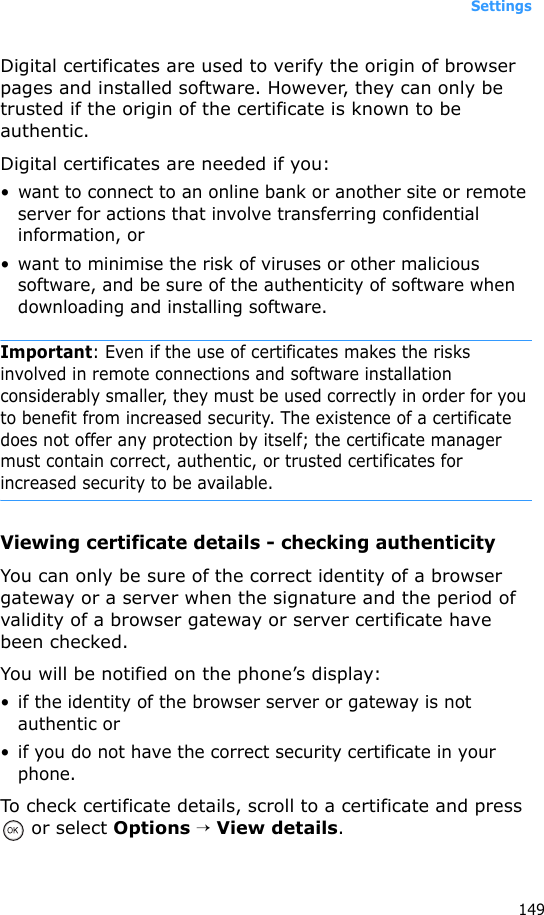 Settings149Digital certificates are used to verify the origin of browser pages and installed software. However, they can only be trusted if the origin of the certificate is known to be authentic.Digital certificates are needed if you:• want to connect to an online bank or another site or remote server for actions that involve transferring confidential information, or• want to minimise the risk of viruses or other malicious software, and be sure of the authenticity of software when downloading and installing software.Important: Even if the use of certificates makes the risks involved in remote connections and software installation considerably smaller, they must be used correctly in order for you to benefit from increased security. The existence of a certificate does not offer any protection by itself; the certificate manager must contain correct, authentic, or trusted certificates for increased security to be available.Viewing certificate details - checking authenticityYou can only be sure of the correct identity of a browser gateway or a server when the signature and the period of validity of a browser gateway or server certificate have been checked.You will be notified on the phone’s display:• if the identity of the browser server or gateway is not authentic or• if you do not have the correct security certificate in your phone.To check certificate details, scroll to a certificate and press  or select Options → View details.