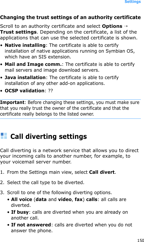 Settings150Changing the trust settings of an authority certificateScroll to an authority certificate and select Options → Trust settings. Depending on the certificate, a list of the applications that can use the selected certificate is shown. •Native installing: The certificate is able to certify installation of native applications running on Symbian OS, which have an SIS extension.•Mail and Image comm.: The certificate is able to certify mail servers and image download servers.•Java installation: The certificate is able to certify installation of any other add-on applications.•OCSP validation: ??Important: Before changing these settings, you must make sure that you really trust the owner of the certificate and that the certificate really belongs to the listed owner.Call diverting settingsCall diverting is a network service that allows you to direct your incoming calls to another number, for example, to your voicemail server number.1. From the Settings main view, select Call divert.2. Select the call type to be diverted.3. Scroll to one of the following diverting options.• All voice (data and video, fax) calls: all calls are diverted.• If busy: calls are diverted when you are already on another call.• If not answered: calls are diverted when you do not answer the phone.