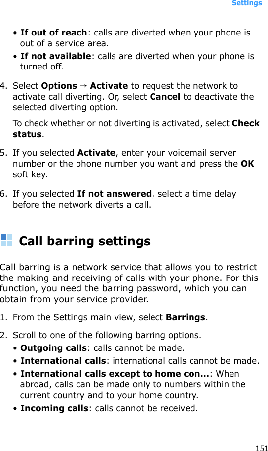 Settings151• If out of reach: calls are diverted when your phone is out of a service area.• If not available: calls are diverted when your phone is turned off.4. Select Options → Activate to request the network to activate call diverting. Or, select Cancel to deactivate the selected diverting option.To check whether or not diverting is activated, select Check status.5. If you selected Activate, enter your voicemail server number or the phone number you want and press the OK soft key. 6. If you selected If not answered, select a time delay before the network diverts a call.Call barring settingsCall barring is a network service that allows you to restrict the making and receiving of calls with your phone. For this function, you need the barring password, which you can obtain from your service provider.1. From the Settings main view, select Barrings.2. Scroll to one of the following barring options.• Outgoing calls: calls cannot be made.• International calls: international calls cannot be made.• International calls except to home con...: When abroad, calls can be made only to numbers within the current country and to your home country.• Incoming calls: calls cannot be received.