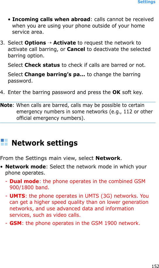 Settings152• Incoming calls when abroad: calls cannot be received when you are using your phone outside of your home service area.3. Select Options → Activate to request the network to activate call barring, or Cancel to deactivate the selected barring option. Select Check status to check if calls are barred or not.Select Change barring’s pa... to change the barring password.4. Enter the barring password and press the OK soft key.Note: When calls are barred, calls may be possible to certain emergency numbers in some networks (e.g., 112 or other official emergency numbers).Network settingsFrom the Settings main view, select Network.•Network mode: Select the network mode in which your phone operates.-Dual mode: the phone operates in the combined GSM 900/1800 band.-UMTS: the phone operates in UMTS (3G) networks. You can get a higher speed quality than on lower generation networks, and use advanced data and information services, such as video calls.-GSM: the phone operates in the GSM 1900 network.