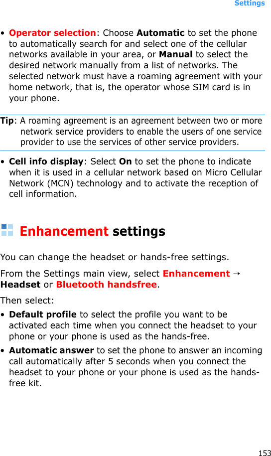 Settings153•Operator selection: Choose Automatic to set the phone to automatically search for and select one of the cellular networks available in your area, or Manual to select the desired network manually from a list of networks. The selected network must have a roaming agreement with your home network, that is, the operator whose SIM card is in your phone.Tip: A roaming agreement is an agreement between two or more network service providers to enable the users of one service provider to use the services of other service providers.•Cell info display: Select On to set the phone to indicate when it is used in a cellular network based on Micro Cellular Network (MCN) technology and to activate the reception of cell information.Enhancement settingsYou can change the headset or hands-free settings.From the Settings main view, select Enhancement → Headset or Bluetooth handsfree.Then select:•Default profile to select the profile you want to be activated each time when you connect the headset to your phone or your phone is used as the hands-free.•Automatic answer to set the phone to answer an incoming call automatically after 5 seconds when you connect the headset to your phone or your phone is used as the hands-free kit.