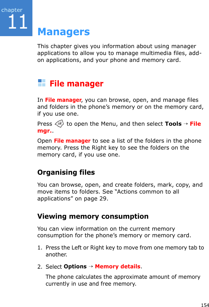 15411ManagersThis chapter gives you information about using manager applications to allow you to manage multimedia files, add-on applications, and your phone and memory card.File managerIn File manager, you can browse, open, and manage files and folders in the phone’s memory or on the memory card, if you use one.Press   to open the Menu, and then select Tools → File mgr..Open File manager to see a list of the folders in the phone memory. Press the Right key to see the folders on the memory card, if you use one.Organising filesYou can browse, open, and create folders, mark, copy, and move items to folders. See “Actions common to all applications” on page 29.Viewing memory consumptionYou can view information on the current memory consumption for the phone’s memory or memory card.1. Press the Left or Right key to move from one memory tab to another.2. Select Options → Memory details.The phone calculates the approximate amount of memory currently in use and free memory.