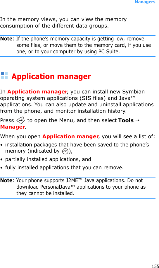 Managers155In the memory views, you can view the memory consumption of the different data groups.Note: If the phone’s memory capacity is getting low, remove some files, or move them to the memory card, if you use one, or to your computer by using PC Suite. Application managerIn Application manager, you can install new Symbian operating system applications (SIS files) and Java™ applications. You can also update and uninstall applications from the phone, and monitor installation history.Press   to open the Menu, and then select Tools → Manager.When you open Application manger, you will see a list of:• installation packages that have been saved to the phone’s memory (indicated by  ),• partially installed applications, and • fully installed applications that you can remove.Note: Your phone supports J2ME™ Java applications. Do not download PersonalJava™ applications to your phone as they cannot be installed.