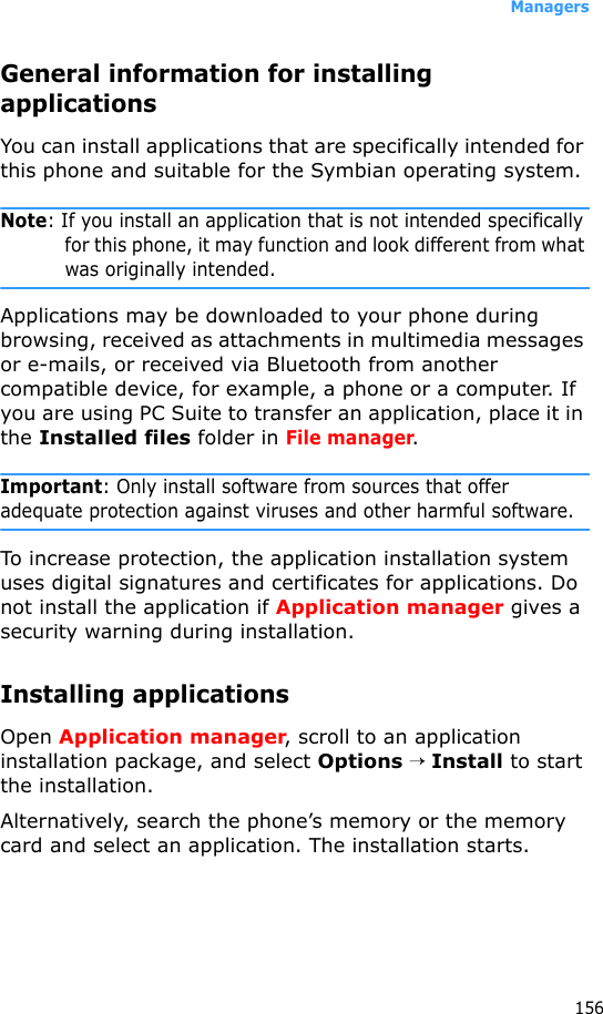 Managers156General information for installing applicationsYou can install applications that are specifically intended for this phone and suitable for the Symbian operating system.Note: If you install an application that is not intended specifically for this phone, it may function and look different from what was originally intended.Applications may be downloaded to your phone during browsing, received as attachments in multimedia messages or e-mails, or received via Bluetooth from another compatible device, for example, a phone or a computer. If you are using PC Suite to transfer an application, place it in the Installed files folder in File manager.Important: Only install software from sources that offer adequate protection against viruses and other harmful software.To increase protection, the application installation system uses digital signatures and certificates for applications. Do not install the application if Application manager gives a security warning during installation.Installing applicationsOpen Application manager, scroll to an application installation package, and select Options → Install to start the installation. Alternatively, search the phone’s memory or the memory card and select an application. The installation starts.