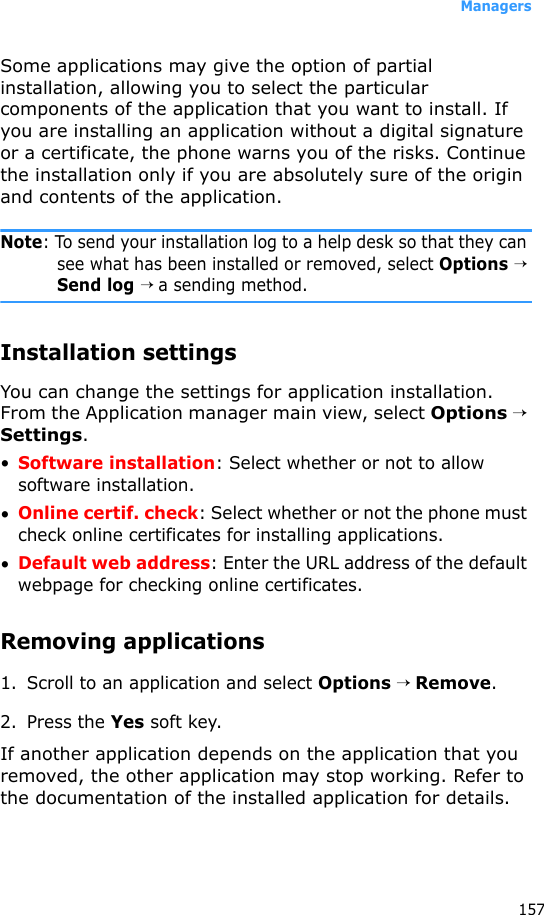 Managers157Some applications may give the option of partial installation, allowing you to select the particular components of the application that you want to install. If you are installing an application without a digital signature or a certificate, the phone warns you of the risks. Continue the installation only if you are absolutely sure of the origin and contents of the application.Note: To send your installation log to a help desk so that they can see what has been installed or removed, select Options → Send log → a sending method.Installation settingsYou can change the settings for application installation. From the Application manager main view, select Options → Settings.•Software installation: Select whether or not to allow software installation.•Online certif. check: Select whether or not the phone must check online certificates for installing applications.•Default web address: Enter the URL address of the default webpage for checking online certificates.Removing applications1. Scroll to an application and select Options → Remove.2. Press the Yes soft key.If another application depends on the application that you removed, the other application may stop working. Refer to the documentation of the installed application for details.