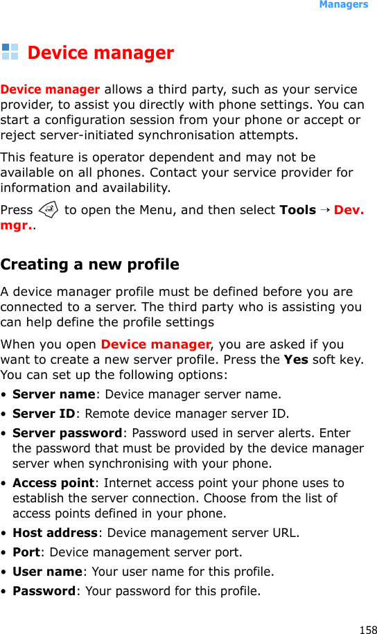 Managers158Device managerDevice manager allows a third party, such as your service provider, to assist you directly with phone settings. You can start a configuration session from your phone or accept or reject server-initiated synchronisation attempts. This feature is operator dependent and may not be available on all phones. Contact your service provider for information and availability.Press   to open the Menu, and then select Tools → Dev. mgr..Creating a new profile A device manager profile must be defined before you are connected to a server. The third party who is assisting you can help define the profile settingsWhen you open Device manager, you are asked if you want to create a new server profile. Press the Yes soft key. You can set up the following options:•Server name: Device manager server name. •Server ID: Remote device manager server ID. •Server password: Password used in server alerts. Enter the password that must be provided by the device manager server when synchronising with your phone.•Access point: Internet access point your phone uses to establish the server connection. Choose from the list of access points defined in your phone.•Host address: Device management server URL.•Port: Device management server port.•User name: Your user name for this profile.•Password: Your password for this profile.