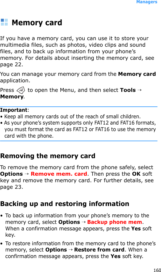 Managers160Memory cardIf you have a memory card, you can use it to store your multimedia files, such as photos, video clips and sound files, and to back up information from your phone’s memory. For details about inserting the memory card, see page 22.You can manage your memory card from the Memory card application. Press   to open the Menu, and then select Tools → Memory.Important: • Keep all memory cards out of the reach of small children.• As your phone’s system supports only FAT12 and FAT16 formats, you must format the card as FAT12 or FAT16 to use the memory card with the phone.Removing the memory cardTo remove the memory card from the phone safely, select Options → Remove mem. card. Then press the OK soft key and remove the memory card. For further details, see page 23.Backing up and restoring information• To back up information from your phone’s memory to the memory card, select Options → Backup phone mem. When a confirmation message appears, press the Yes soft key.• To restore information from the memory card to the phone’s memory, select Options → Restore from card. When a confirmation message appears, press the Yes soft key.