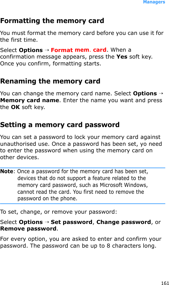 Managers161Formatting the memory cardYou must format the memory card before you can use it for the first time.Select Options → Format mem. card. When a confirmation message appears, press the Yes soft key. Once you confirm, formatting starts.Renaming the memory cardYou can change the memory card name. Select Options → Memory card name. Enter the name you want and press the OK soft key.Setting a memory card passwordYou can set a password to lock your memory card against unauthorised use. Once a password has been set, yo need to enter the password when using the memory card on other devices.Note: Once a password for the memory card has been set, devices that do not support a feature related to the memory card password, such as Microsoft Windows, cannot read the card. You first need to remove the password on the phone. To set, change, or remove your password:Select Options → Set password, Change password, or Remove password.For every option, you are asked to enter and confirm your password. The password can be up to 8 characters long.